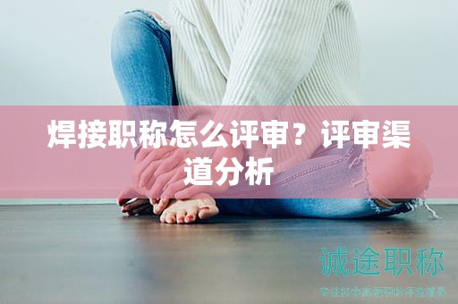 焊接職稱怎么評審？評審渠道分析