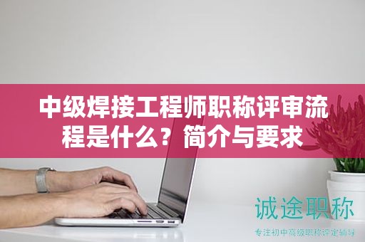 中級焊接工程師職稱評審流程是什么？簡介與要求