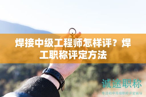 焊接中級(jí)工程師怎樣評(píng)？焊工職稱評(píng)定方法