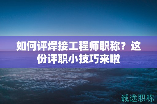如何評焊接工程師職稱？這份評職小技巧來啦