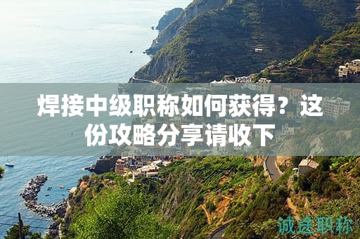焊接中級(jí)職稱如何獲得？這份攻略分享請(qǐng)收下