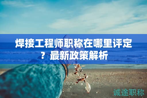焊接工程師職稱在哪里評(píng)定？最新政策解析
