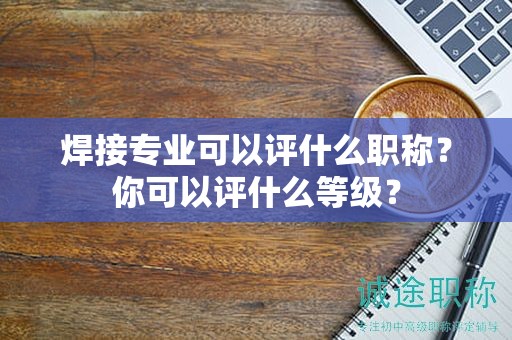 焊接專業(yè)可以評(píng)什么職稱？你可以評(píng)什么等級(jí)？