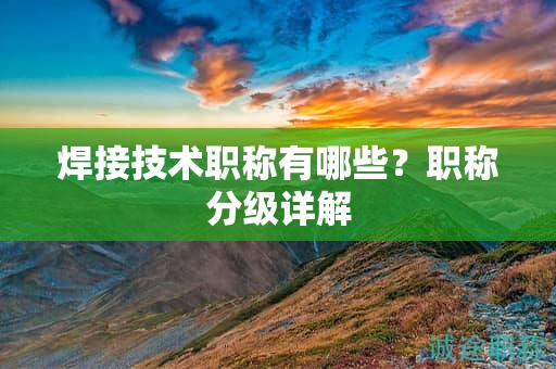 焊接技術(shù)職稱有哪些？職稱分級詳解
