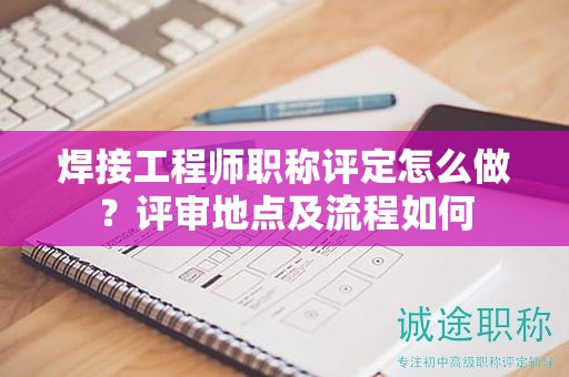 焊接工程師職稱評(píng)定怎么做？評(píng)審地點(diǎn)及流程如何