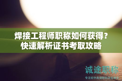 焊接工程師職稱如何獲得？快速解析證書考取攻略
