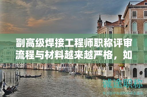 副高級焊接工程師職稱評審流程與材料越來越嚴(yán)格，如何才能成功評審？