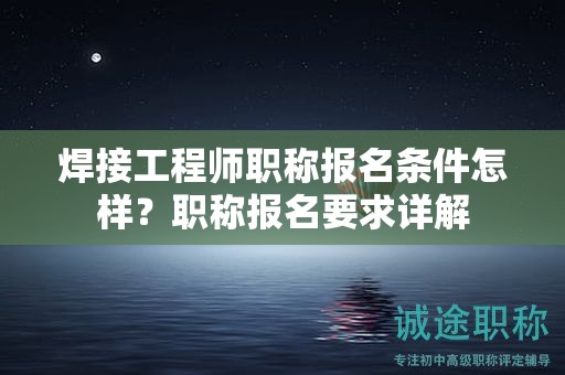 焊接工程師職稱報名條件怎樣？職稱報名要求詳解
