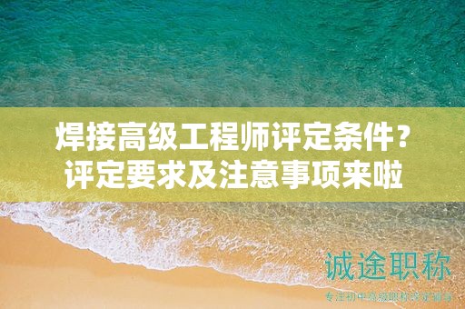 焊接高級工程師評定條件是什么？評定要求及注意事項來啦