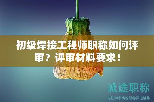 初級(jí)焊接工程師職稱如何評(píng)審？評(píng)審材料要求！