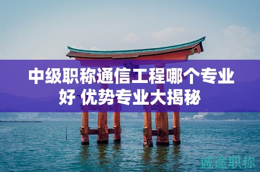 中級職稱通信工程哪個專業(yè)好？優(yōu)勢專業(yè)大揭秘