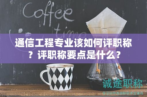通信工程專業(yè)該如何評(píng)職稱？評(píng)職稱要點(diǎn)是什么？