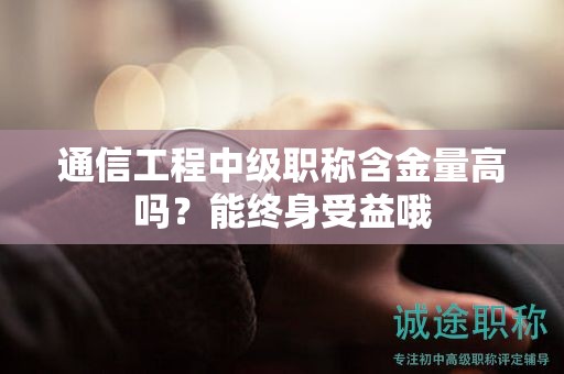 通信工程中級職稱含金量高嗎？能終身受益哦