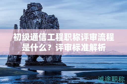 初級(jí)通信工程職稱(chēng)評(píng)審流程是什么？評(píng)審標(biāo)準(zhǔn)解析