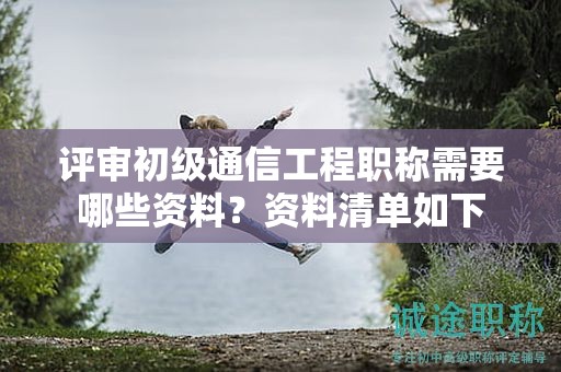 評審初級通信工程職稱需要哪些資料？資料清單如下