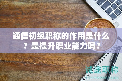 通信初級職稱的作用是什么？是提升職業(yè)能力嗎？