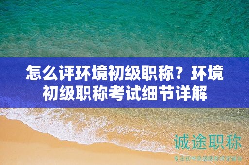 怎么評(píng)環(huán)境初級(jí)職稱？環(huán)境初級(jí)職稱考試細(xì)節(jié)詳解