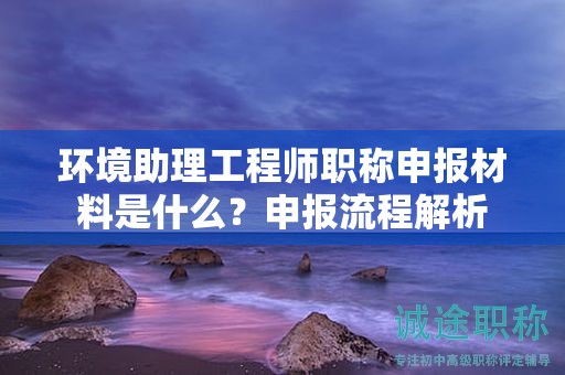 環(huán)境助理工程師職稱申報材料是什么？申報流程解析