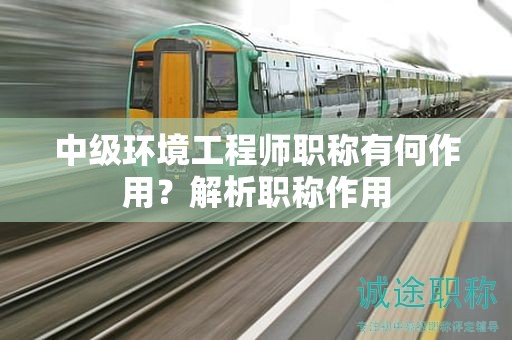 中級環(huán)境工程師職稱有何作用？解析職稱作用