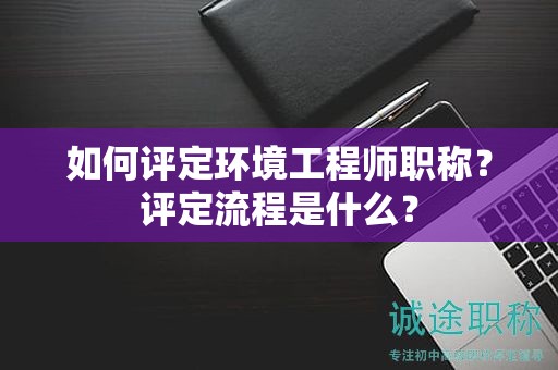 如何評定環(huán)境工程師職稱？評定流程是什么？