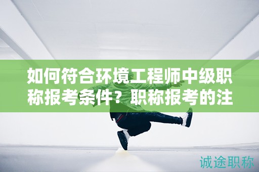 如何符合環(huán)境工程師中級職稱報考條件？職稱報考的注意事項