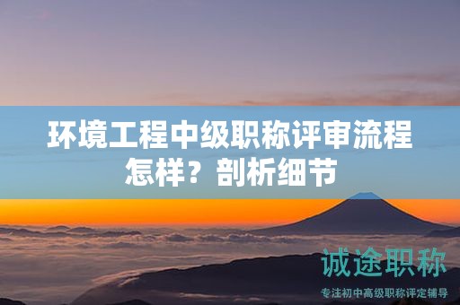 環(huán)境工程中級(jí)職稱評(píng)審流程怎樣？剖析細(xì)節(jié)