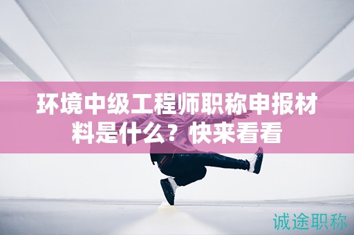 環(huán)境中級(jí)工程師職稱申報(bào)材料是什么？快來(lái)看看