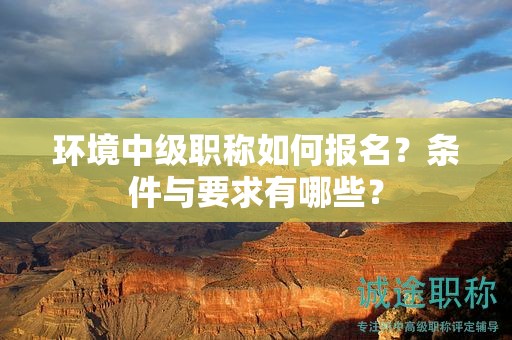 環(huán)境中級(jí)職稱如何報(bào)名？條件與要求有哪些？