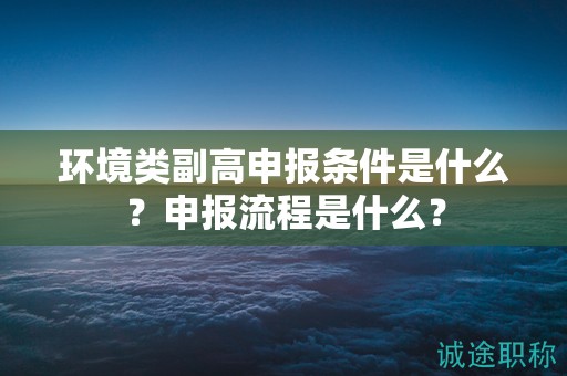 環(huán)境類副高申報(bào)條件是什么？申報(bào)流程是什么？