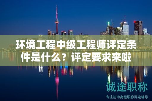 環(huán)境工程中級工程師評定條件是什么？評定要求來啦