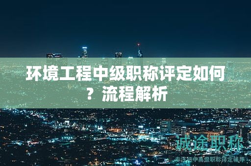 環(huán)境工程中級職稱評定如何？流程解析