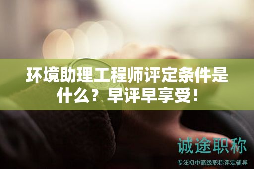 環(huán)境助理工程師評定條件是什么？早評早享受！