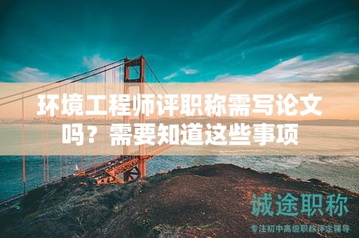 環(huán)境工程師評職稱需寫論文嗎？需要知道這些事項