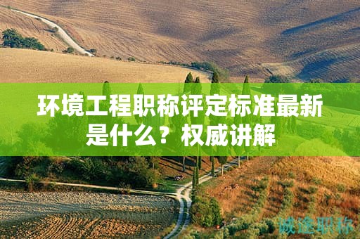 環(huán)境工程職稱評(píng)定標(biāo)準(zhǔn)最新是什么？權(quán)威講解