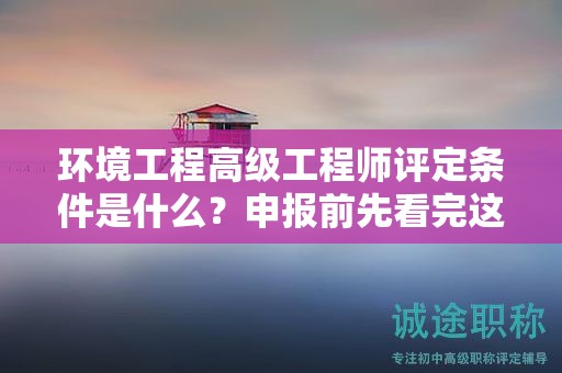 環(huán)境工程高級(jí)工程師評(píng)定條件是什么？申報(bào)前先看完這篇