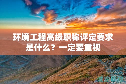 環(huán)境工程高級(jí)職稱評(píng)定要求是什么？一定要重視