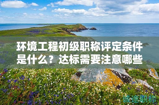 環(huán)境工程初級職稱評定條件是什么？達標(biāo)需要注意哪些？