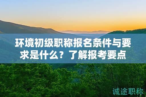 環(huán)境初級職稱報名條件與要求是什么？了解報考要點