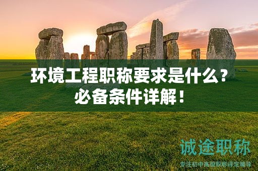 環(huán)境工程職稱要求是什么？必備條件詳解！