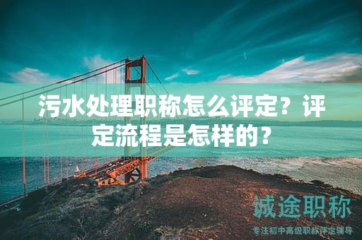 污水處理職稱怎么評定？評定流程是怎樣的？