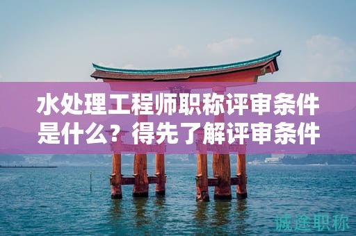 水處理工程師職稱評審條件是什么？得先了解評審條件