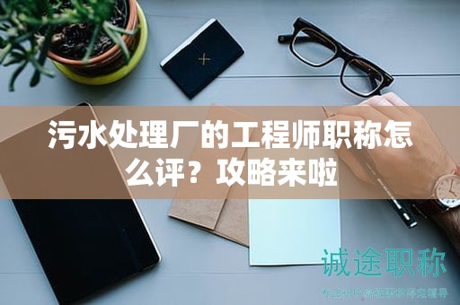 污水處理廠的工程師職稱怎么評？攻略來啦