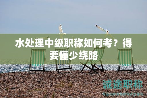 水處理中級職稱如何考？得要懂少繞路