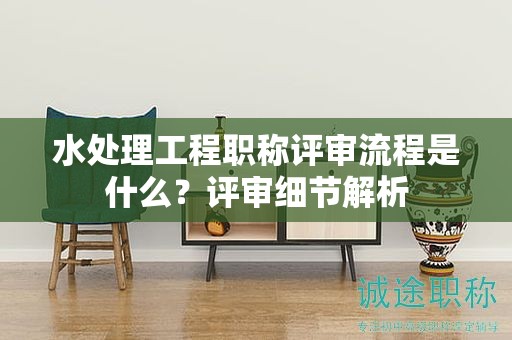 水處理工程職稱評(píng)審流程是什么？評(píng)審細(xì)節(jié)解析