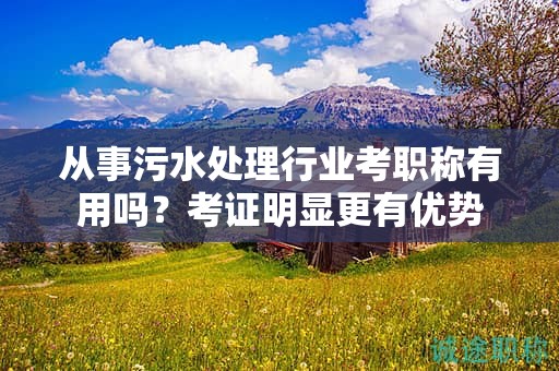 從事污水處理行業(yè)考職稱有用嗎？考證明顯更有優(yōu)勢(shì)