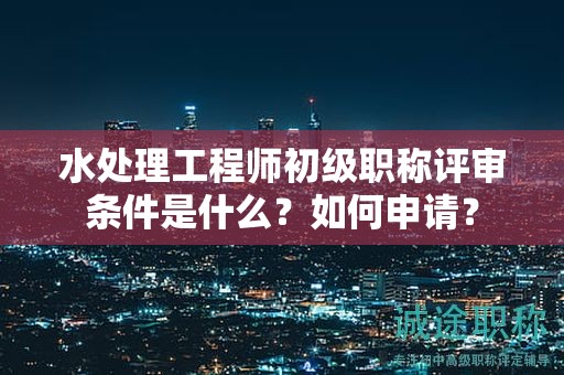 水處理工程師初級職稱評審條件是什么？如何申請？