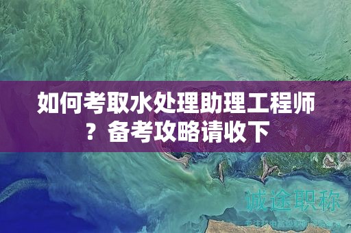 如何考取水處理助理工程師？備考攻略請收下