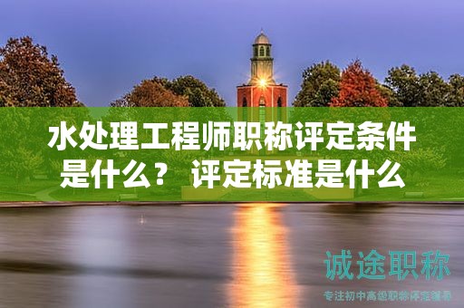 水處理工程師職稱評定條件是什么？ 評定標準是什么？