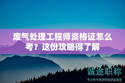 廢氣處理工程師資格證怎么考？這份攻略得了解
