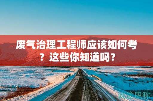 廢氣治理工程師應(yīng)該如何考？這些你知道嗎？